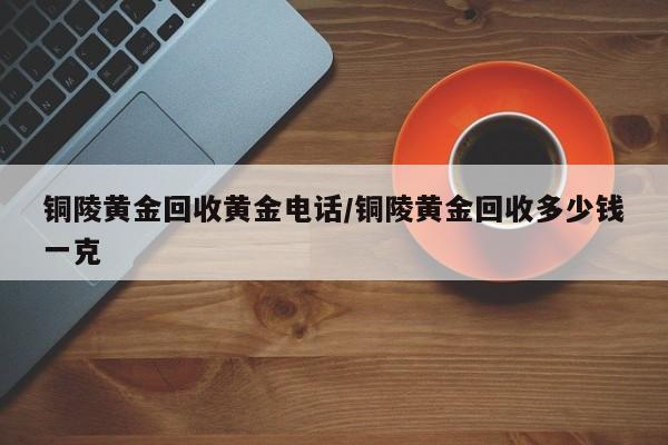 铜陵黄金回收黄金电话/铜陵黄金回收多少钱一克