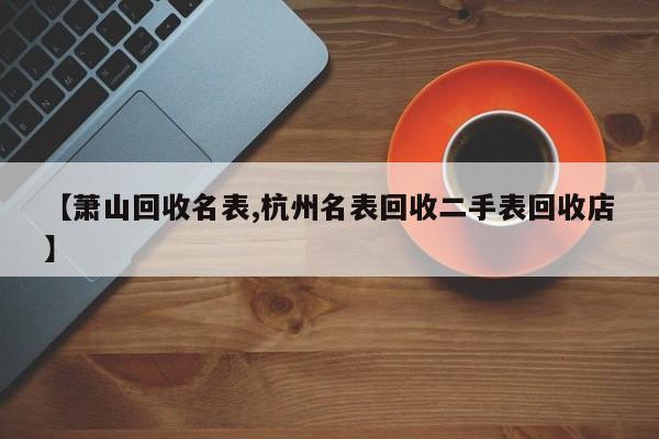 【萧山回收名表,杭州名表回收二手表回收店】