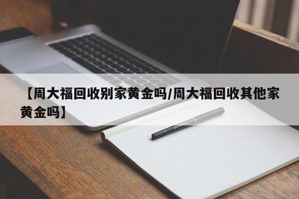 【周大福回收别家黄金吗/周大福回收其他家黄金吗】