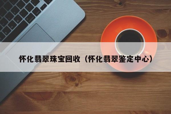 怀化翡翠珠宝回收(怀化翡翠鉴定中心)