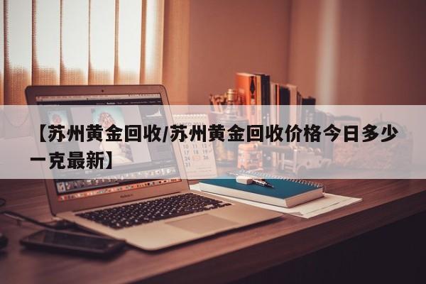 【苏州黄金回收/苏州黄金回收价格今日多少一克最新】