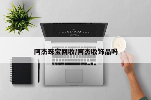 阿杰珠宝回收/阿杰收饰品吗