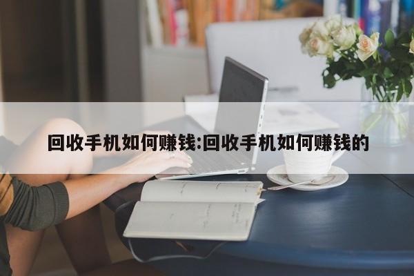 回收手机如何赚钱:回收手机如何赚钱的
