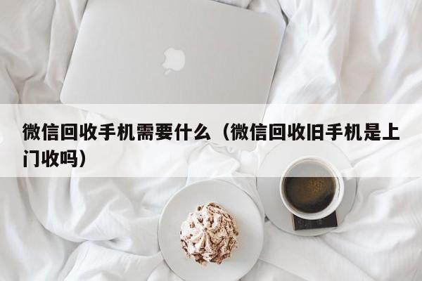 微信回收手机需要什么(微信回收旧手机是上门收吗)