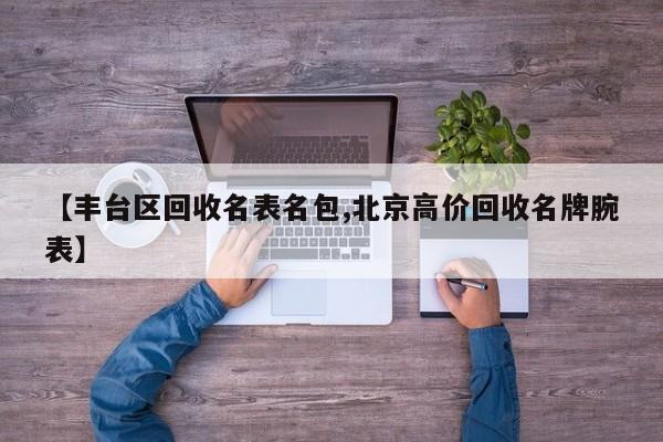 【丰台区回收名表名包,北京高价回收名牌腕表】
