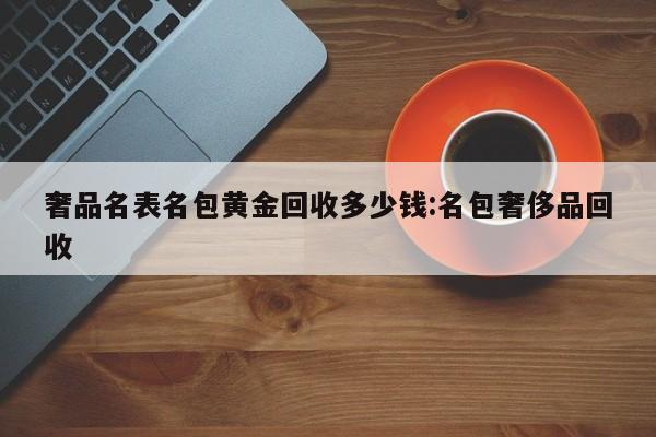 奢品名表名包黄金回收多少钱:名包奢侈品回收