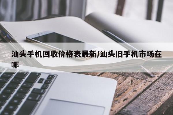 汕头手机回收价格表最新/汕头旧手机市场在哪