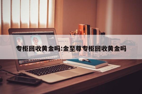 专柜回收黄金吗:金至尊专柜回收黄金吗
