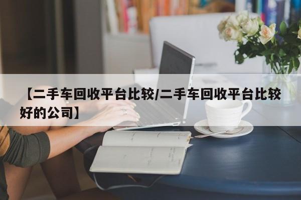 【二手车回收平台比较/二手车回收平台比较好的公司】