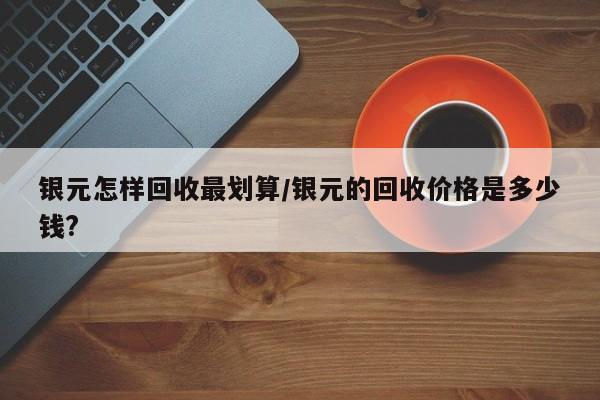 银元怎样回收最划算/银元的回收价格是多少钱?