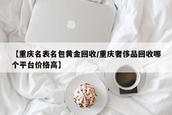 【重庆名表名包黄金回收/重庆奢侈品回收哪个平台价格高】