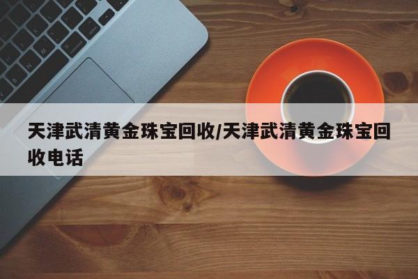 天津武清黄金珠宝回收/天津武清黄金珠宝回收电话