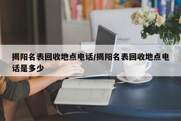 揭阳名表回收地点电话/揭阳名表回收地点电话是多少