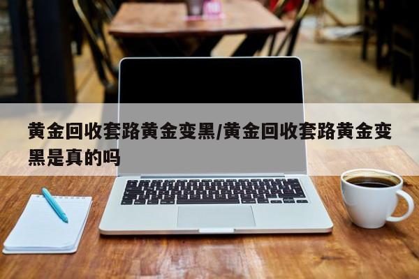 黄金回收套路黄金变黑/黄金回收套路黄金变黑是真的吗