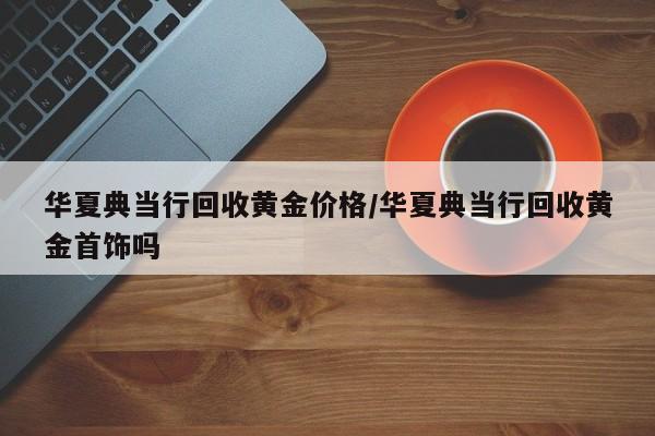 华夏典当行回收黄金价格/华夏典当行回收黄金首饰吗