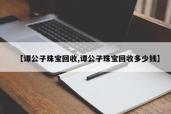 【谭公子珠宝回收,谭公子珠宝回收多少钱】