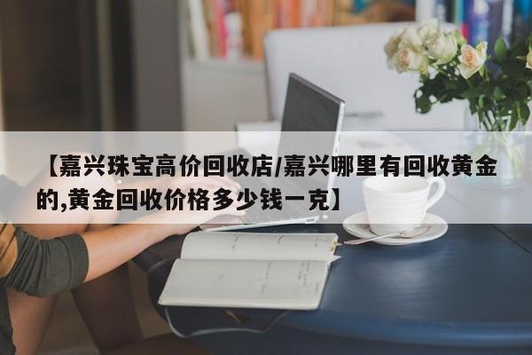 【嘉兴珠宝高价回收店/嘉兴哪里有回收黄金的,黄金回收价格多少钱一克】