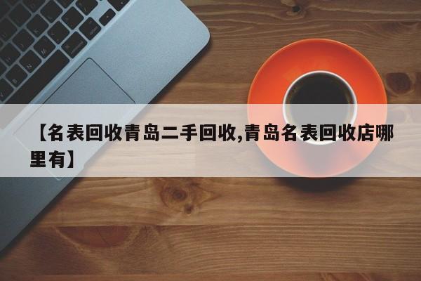 【名表回收青岛二手回收,青岛名表回收店哪里有】