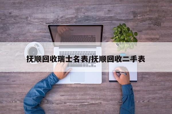 抚顺回收瑞士名表/抚顺回收二手表
