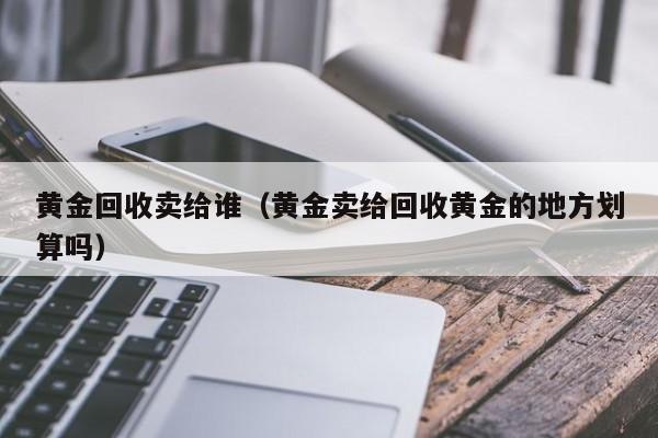 黄金回收卖给谁(黄金卖给回收黄金的地方划算吗)