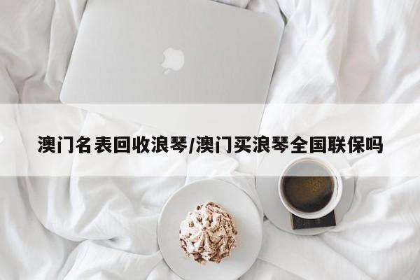 澳门名表回收浪琴/澳门买浪琴全国联保吗