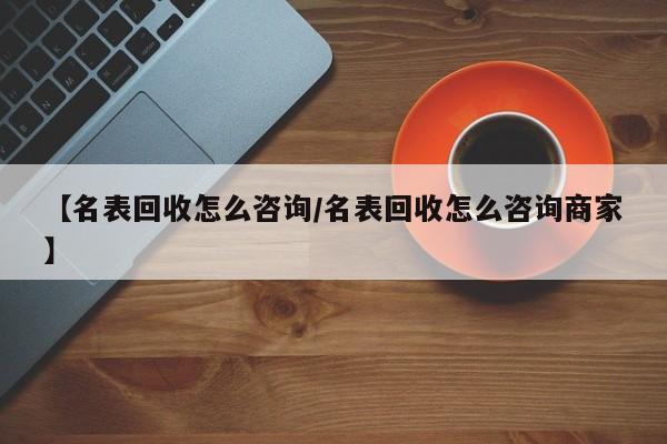 【名表回收怎么咨询/名表回收怎么咨询商家】