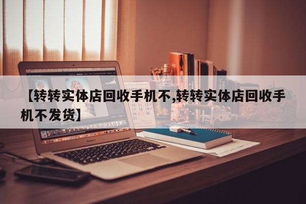 【转转实体店回收手机不,转转实体店回收手机不发货】