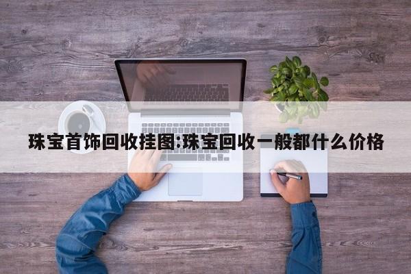 珠宝首饰回收挂图:珠宝回收一般都什么价格