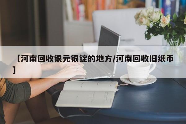 【河南回收银元银锭的地方/河南回收旧纸币】