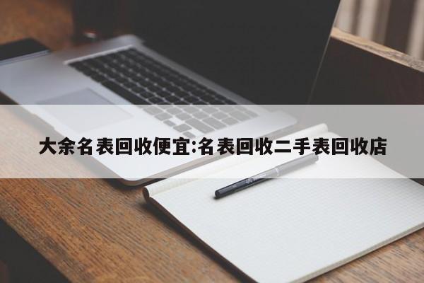 大余名表回收便宜:名表回收二手表回收店