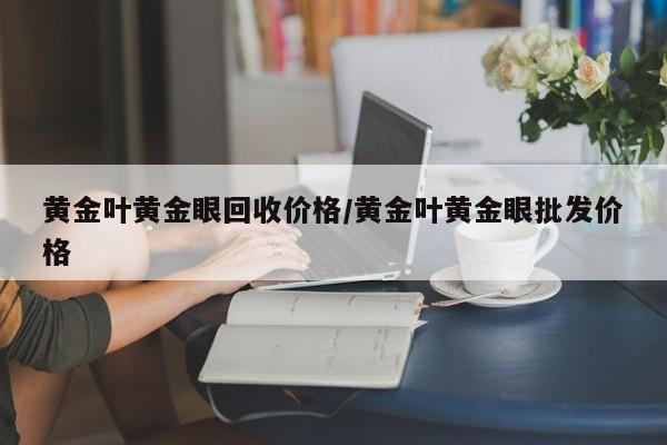 黄金叶黄金眼回收价格/黄金叶黄金眼批发价格