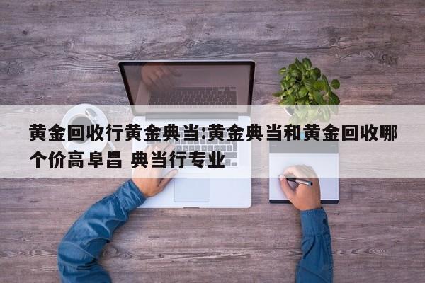 黄金回收行黄金典当:黄金典当和黄金回收哪个价高阜昌 典当行专业