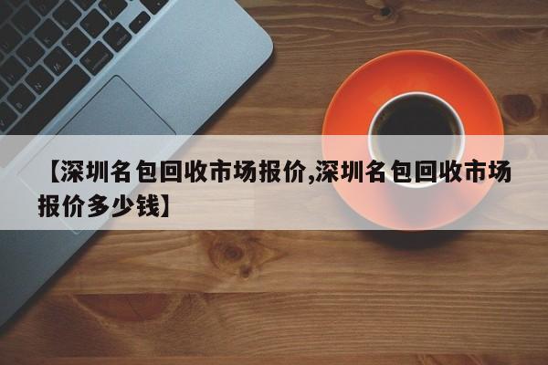 【深圳名包回收市场报价,深圳名包回收市场报价多少钱】
