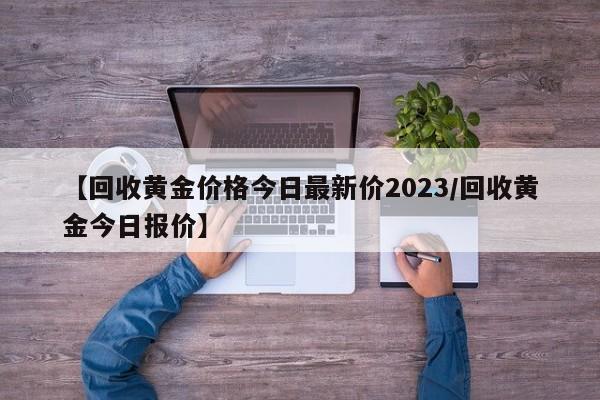 【回收黄金价格今日最新价2023/回收黄金今日报价】