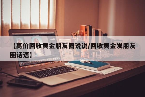 【高价回收黄金朋友圈说说/回收黄金发朋友圈话语】