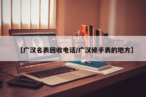 【广汉名表回收电话/广汉修手表的地方】