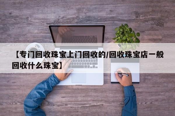 【专门回收珠宝上门回收的/回收珠宝店一般回收什么珠宝】