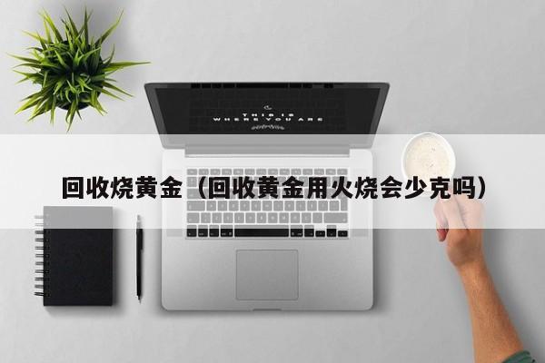 回收烧黄金(回收黄金用火烧会少克吗)