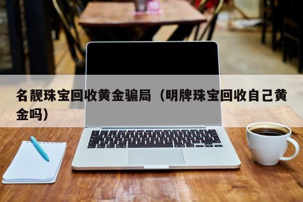 名靓珠宝回收黄金骗局(明牌珠宝回收自己黄金吗)